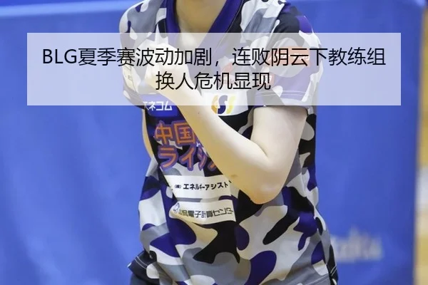 BLG夏季赛波动加剧，连败阴云下教练组换人危机显现